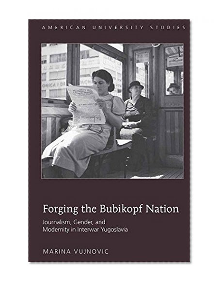Forging the Bubikopf Nation: Journalism, Gender and Modernity in Interwar Yugoslavia (American University Studies)