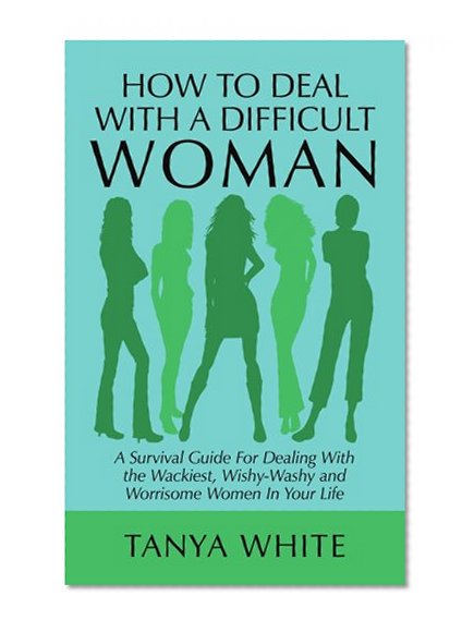 How to Deal With A Difficult Woman: A Survival Guide For Dealing With the Wackiest, Wishy-Washy and Worrisome Women In Your Life