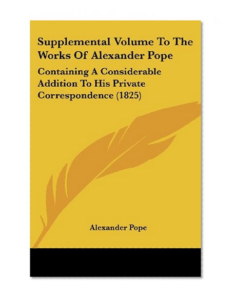 Supplemental Volume To The Works Of Alexander Pope: Containing A Considerable Addition To His Private Correspondence (1825)