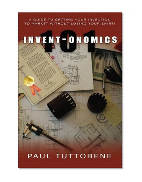 Invent-onomics 101: A Guide to Getting Your Invention to Market Without Losing Your Shirt!
