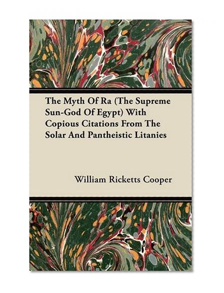 The Myth Of Ra (The Supreme Sun-God Of Egypt) With Copious Citations From The Solar And Pantheistic Litanies