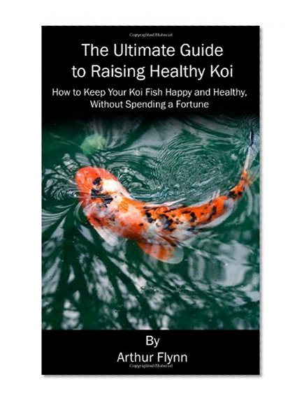 The Ultimate Guide to Raising Healthy Koi: How to Keep Your Koi Fish Happy and Healthy, Without Spending a Fortune