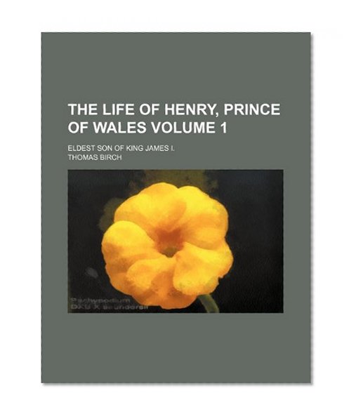 The Life of Henry, Prince of Wales (Volume 1); Eldest Son of King James I.