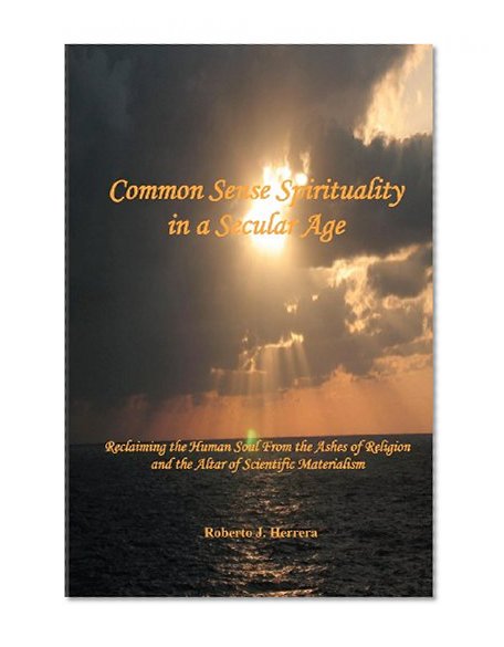 Common Sense Spirituality in a Secular Age: Reclaiming the Human Soul From the Ashes of Religion and the Altar of Scientific Materialism