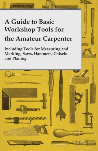 A Guide to Basic Workshop Tools for the Amateur Carpenter - Including Tools for Measuring and Marking, Saws, Hammers, Chisels and Planing
