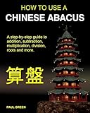 How To Use A Chinese Abacus: A step-by-step guide to addition, subtraction, multiplication, division, roots and more.