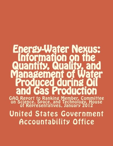 Energy-Water Nexus: Information on the Quantity, Quality, and Management of Water Produced during Oil and Gas Production: GAO Report to Ranking ... House of Representatives, January 2012
