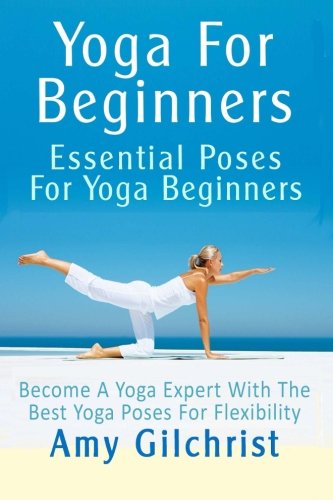 Yoga For Beginners: Essential Poses For Yoga Beginners - Become A Yoga Expert With The Best Yoga Poses For Flexibility