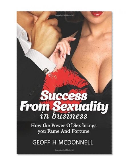 Success From Sexuality In Business: How The Power Of  Sex Brings You Fame And Fortune