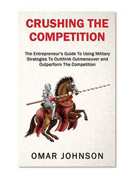 Crushing The Competition: The Entrepreneur's Guide To Using Military Strategies To Outthink, Outmaneuver and Outperform The Competition