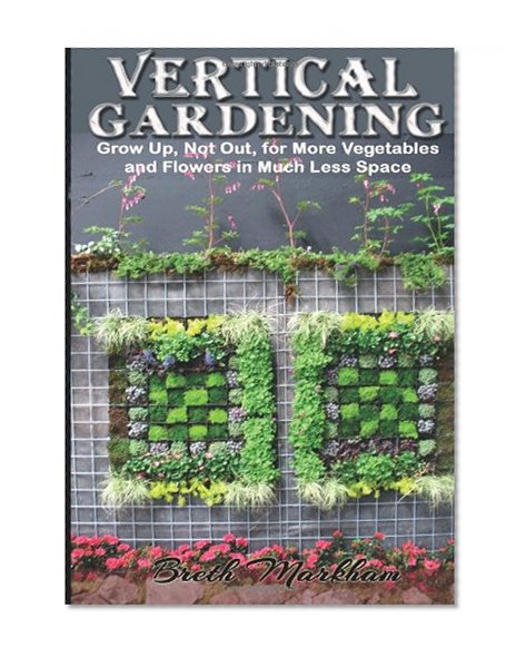 Vertical Gardening: Grow Up, Not Out, for More Vegetables and Flowers in Much Less Space