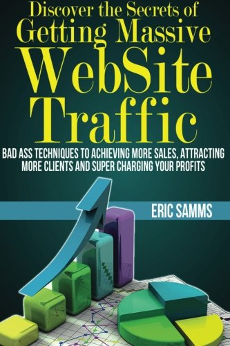 Discover the Secrets of Getting Massive Web Site Traffic: Badass Techniques to Achieving More Sales, Attracting More Clients and Super Charging Your Profits