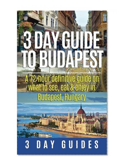 3 Day Guide to Budapest: A 72-hour Definitive Guide on What to See, Eat & Enjoy in Budapest, Hungary (3 Day Travel Guides) (Volume 7)