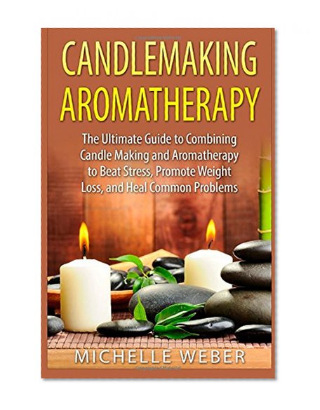 Candlemaking Aromatherapy: The Ultimate Guide to Combining Candle Making and Aromatherapy to Beat Stress, Promote Weight Loss, and Heal Common Problems