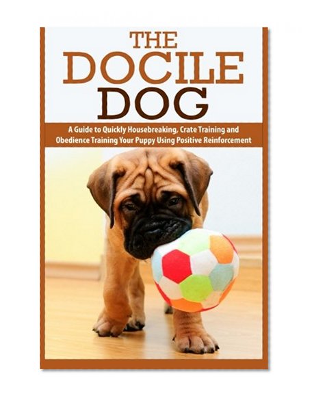 The Docile Dog: A Guide to Quickly Housebreaking, Crate Training and Obedience Training Your Puppy Using Positive Reinforcement