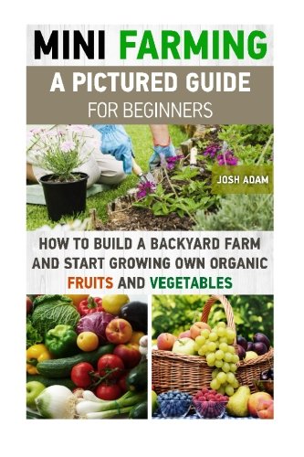 Mini Farming: A Pictured Guide For Beginners: How To Build A Backyard Farm And Start Growing Own Organic Fruits And Vegetables.: (Organic, mini ... Homesteading and Urban Gardening) (Volume 3)