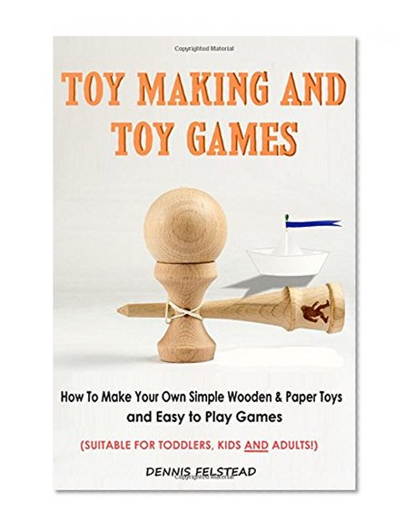 Toy Making and Toy Games: How To Make Your Own Simple Wooden & Paper Toys and Easy to Play Games - Suitable for Toddlers, Kids and Adults!