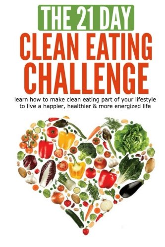The 21-Day Clean Eating Challenge: learn how to make clean eating part of your lifestyle to live a happier, healthier & more energized life (21-Day Challenges) (Volume 10)