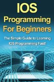 IOS Programming For Beginners: The Simple Guide to Learning IOS Programming Fast!