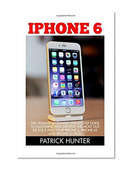 iPhone 6: The Ultimate Beginners Step-by-Step Guide To Mastering And Getting The Most Out Of iOS 9 And Your   iPhone 6, iPhone 6s And Iphone 6s Plus! (Apple, IOS, iPhone 6/6s/6 Plus)