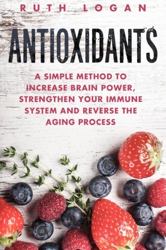 Antioxidants: A Simple Method to Increase Brain Power, Strengthen Your Immune System and Reverse the Aging Process (Macrobiotics, Superfoods, Antioxidants)