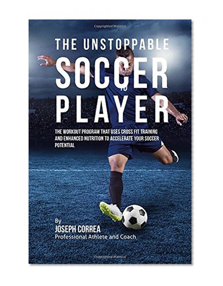 The Unstoppable Soccer Player: The Workout Program That Uses Cross Fit Training and Enhanced Nutrition to Accelerate Your Soccer Potential