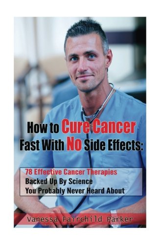 How To Cure Cancer Fast With No Side Effects: 78 Effective Cancer Therapies Backed Up By Science You Probably Never Heard About (Breakthrough Cures & Miracles)