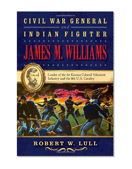 Civil War General and Indian Fighter James M. Williams: Leader of the 1st Kansas Colored Volunteer Infantry and the 8th U.S. Cavalry (War and the Southwest Series)