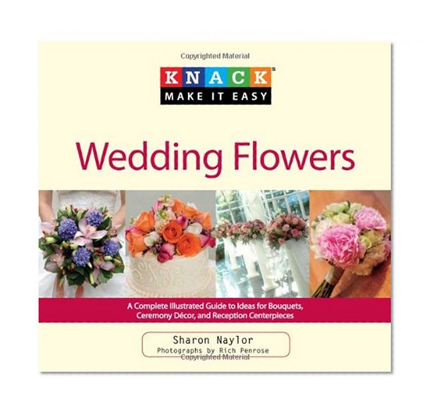 Knack Wedding Flowers: A Complete Illustrated Guide To Ideas For Bouquets, Ceremony Decor, And Reception Centerpieces (Knack: Make It Easy)