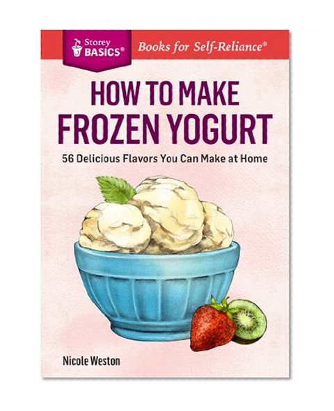 How to Make Frozen Yogurt: 56 Delicious Flavors You Can Make at Home. A Storey BASICS® Title
