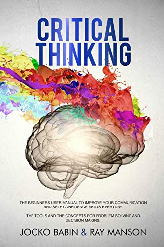 Book Cover Critical Thinking: The Beginners User Manual to Improve Your Communication and Self Confidence Skills Everyday. The Tools and The Concepts for Problem Solving and Decision Making.
