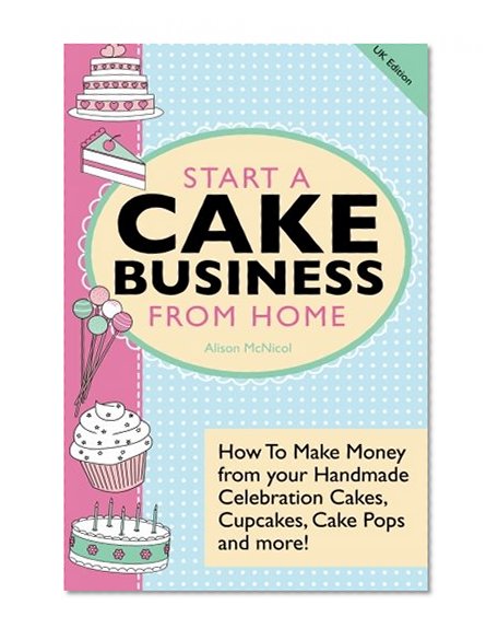 Start A Cake Business From Home: How To Make Money from your Handmade Celebration Cakes, Cupcakes, Cake Pops and more! UK Edition.