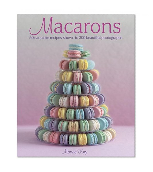 Macarons: 50 Exquisite Recipes, Shown in 200 Beautiful Photographs
