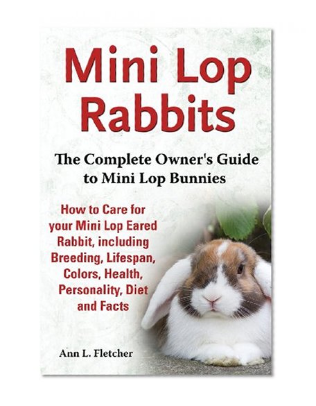 Mini Lop Rabbits, The Complete Owner's Guide to Mini Lop Bunnies, How to Care for your Mini Lop Eared Rabbit, including Breeding, Lifespan, Colors, Health, Personality, Diet and Facts