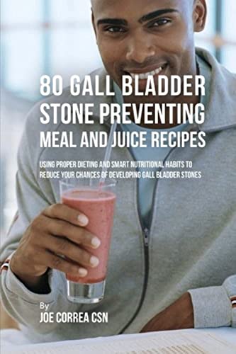 80 Gallbladder Stone Preventing Meal and Juice Recipes: Using Proper Dieting and Smart Nutritional Habits to Reduce Your Chances of Developing Gall Bladder Stones