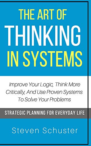 Book Cover The Art Of Thinking In Systems: Improve Your Logic, Think More Critically, And Use Proven Systems To Solve Your Problems - Strategic Planning For Everyday Life