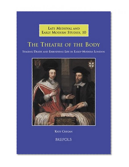 The Theatre of the Body: Staging Death and Embodying Life in Early-Modern London (Late Medieval and Early Modern Studies)