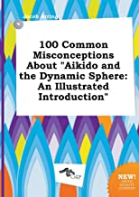 100 Common Misconceptions about Aikido and the Dynamic Sphere: An Illustrated Introduction