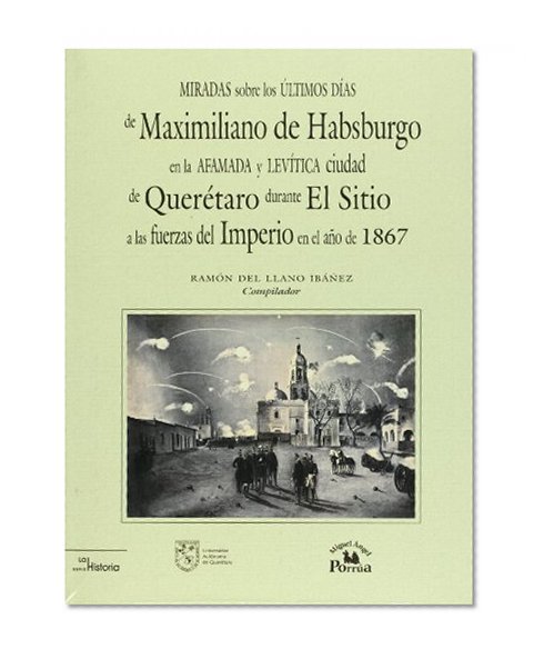 Miradas sobre los ultimos dias de Maximiliano de Habsburgo en la afamada y levitica ciudad de Queretaro durante el Sitio a las fuerzas del imperio en el ano de 1867