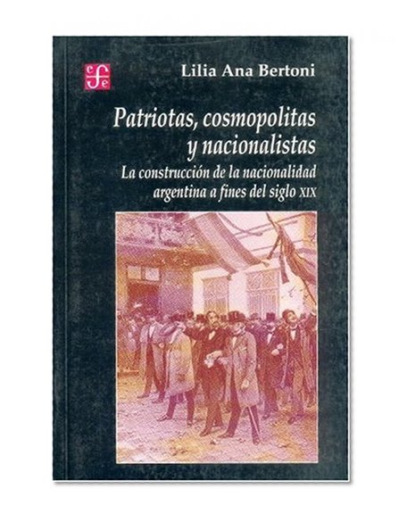 Patriotas, cosmopolitas y nacionalistas. La construcciÃ³n de la nacionalidad argentina a fines del siglo XIX (Seccion de Obras de Historia) (Spanish Edition)