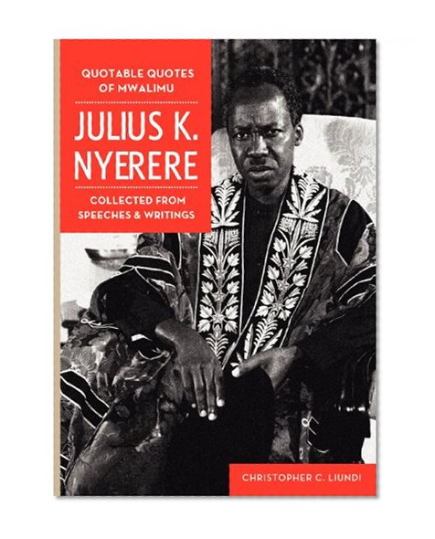 Quotable Quotes Of Mwalimu Julius K Nyerere. Collected from Speeches and Writings