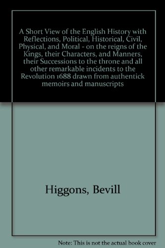 A Short View of the English History with Reflections, Political, Historical, Civil, Physical, and Moral - on the reigns of the Kings, their Characters, and Manners, their Successions to the throne and all other remarkable incidents to the Revolution 1688