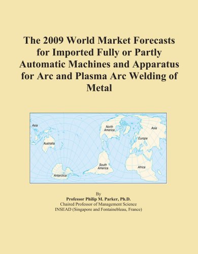 The 2009 World Market Forecasts for Imported Fully or Partly Automatic Machines and Apparatus for Arc and Plasma Arc Welding of Metal