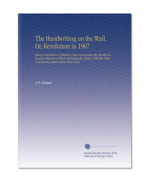 The Handwriting on the Wall, Or, Revolution in 1907: Being a Revelation of Startling Facts Concerning the Terrible Influences That Are at Work ... the Sober Conclusions Drawn From These Facts