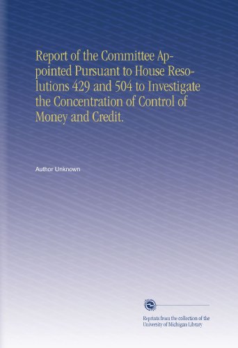 Report of the Committee Appointed Pursuant to House Resolutions 429 and 504 to Investigate the Concentration of Control of Money and Credit.