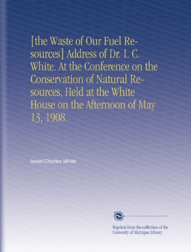[the Waste of Our Fuel Resources] Address of Dr. I. C. White. At the Conference on the Conservation of Natural Resources, Held at the White House on the Afternoon of May 13, 1908.
