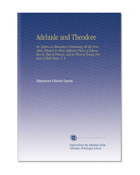 Adelaide and Theodore: Or, Letters on Education Containing All the Principles Relative to Three Different Plans of Education to That of Princes, and to Those of Young Persons of Both Sexes. V. 3