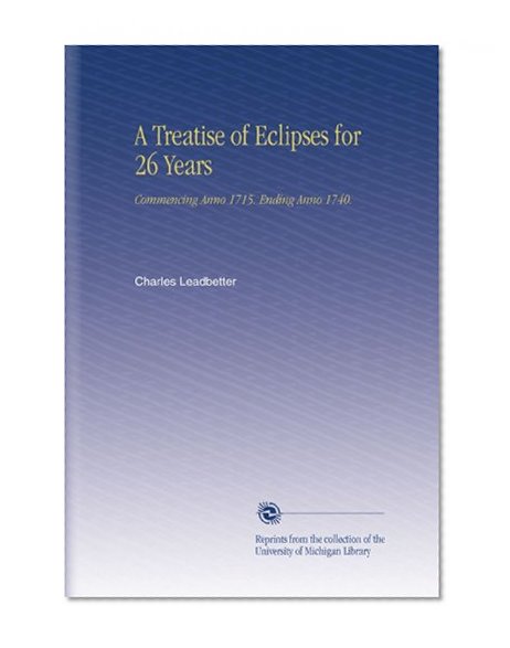 A Treatise of Eclipses for 26 Years: Commencing Anno 1715. Ending Anno 1740.