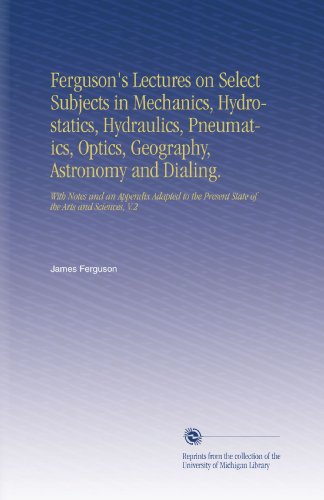 Ferguson's Lectures on Select Subjects in Mechanics, Hydrostatics, Hydraulics, Pneumatics, Optics, Geography, Astronomy and Dialing.: With Notes and an ... Present State of the Arts and Sciences, V.2
