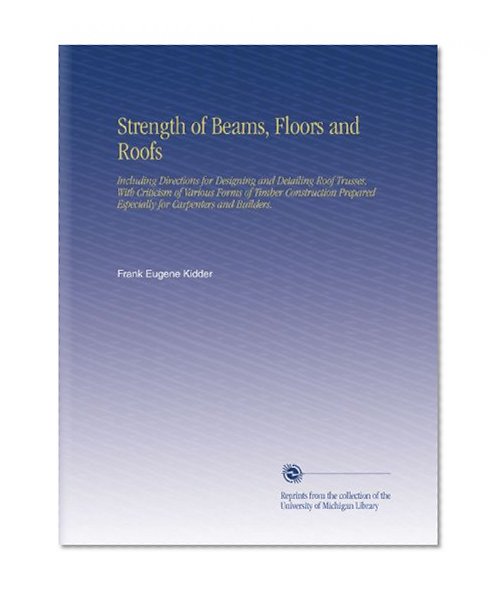 Strength of Beams, Floors and Roofs: Including Directions for Designing and Detailing Roof Trusses, With Criticism of Various Forms of Timber ... Especially for Carpenters and Builders.